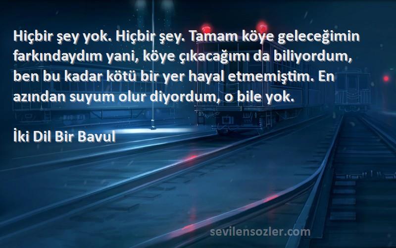 İki Dil Bir Bavul Sözleri 
Hiçbir şey yok. Hiçbir şey. Tamam köye geleceğimin farkındaydım yani, köye çıkacağımı da biliyordum, ben bu kadar kötü bir yer hayal etmemiştim. En azından suyum olur diyordum, o bile yok.