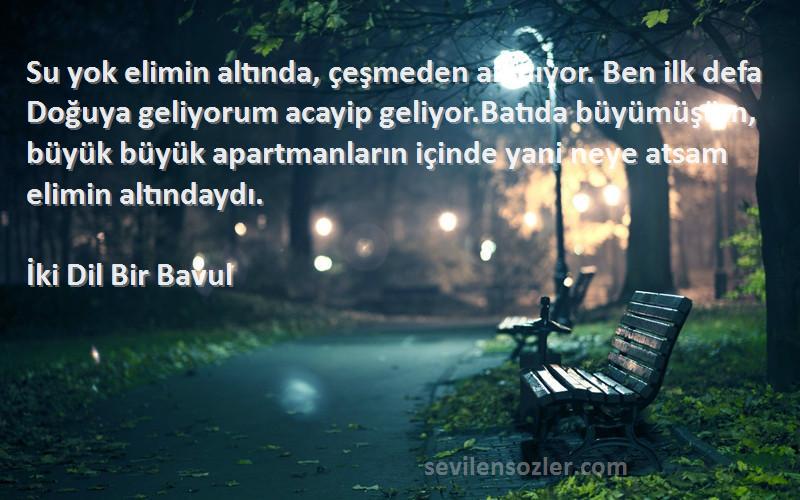 İki Dil Bir Bavul Sözleri 
Su yok elimin altında, çeşmeden akmıyor. Ben ilk defa Doğuya geliyorum acayip geliyor.Batıda büyümüşüm, büyük büyük apartmanların içinde yani neye atsam elimin altındaydı.