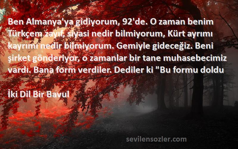 İki Dil Bir Bavul Sözleri 
Ben Almanya'ya gidiyorum, 92'de. O zaman benim Türkçem zayıf, siyasi nedir bilmiyorum, Kürt ayrımı kayrımı nedir bilmiyorum. Gemiyle gideceğiz. Beni şirket gönderiyor, o zamanlar bir tane muhasebecimiz vardı. Bana form verdiler. Dediler ki Bu formu doldu