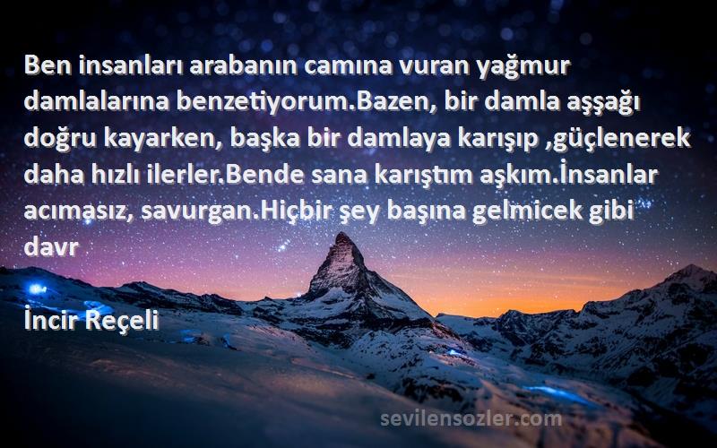 İncir Reçeli Sözleri 
Ben insanları arabanın camına vuran yağmur damlalarına benzetiyorum.Bazen, bir damla aşşağı doğru kayarken, başka bir damlaya karışıp ,güçlenerek daha hızlı ilerler.Bende sana karıştım aşkım.İnsanlar acımasız, savurgan.Hiçbir şey başına gelmicek gibi davr