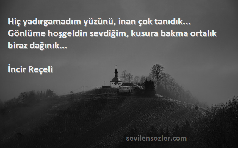 İncir Reçeli Sözleri 
Hiç yadırgamadım yüzünü, inan çok tanıdık... Gönlüme hoşgeldin sevdiğim, kusura bakma ortalık biraz dağınık...