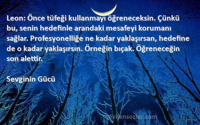 Sevginin Gücü Sözleri 
Leon: Önce tüfeği kullanmayı öğreneceksin. Çünkü bu, senin hedefinle arandaki mesafeyi korumanı sağlar. Profesyonelliğe ne kadar yaklaşırsan, hedefine de o kadar yaklaşırsın. Örneğin bıçak. Öğreneceğin son alettir.