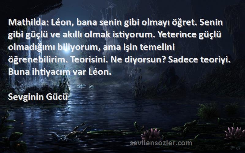 Sevginin Gücü Sözleri 
Mathilda: Léon, bana senin gibi olmayı öğret. Senin gibi güçlü ve akıllı olmak istiyorum. Yeterince güçlü olmadığımı biliyorum, ama işin temelini öğrenebilirim. Teorisini. Ne diyorsun? Sadece teoriyi. Buna ihtiyacım var Léon.