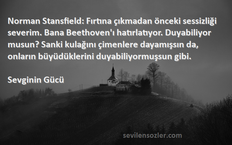 Sevginin Gücü Sözleri 
Norman Stansfield: Fırtına çıkmadan önceki sessizliği severim. Bana Beethoven'ı hatırlatıyor. Duyabiliyor musun? Sanki kulağını çimenlere dayamışsın da, onların büyüdüklerini duyabiliyormuşsun gibi.