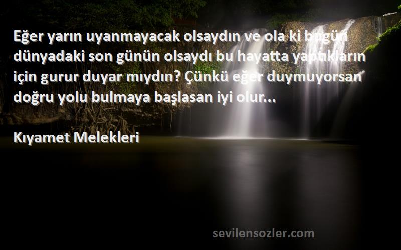 Kıyamet Melekleri Sözleri 
Eğer yarın uyanmayacak olsaydın ve ola ki bugün dünyadaki son günün olsaydı bu hayatta yaptıkların için gurur duyar mıydın? Çünkü eğer duymuyorsan doğru yolu bulmaya başlasan iyi olur...