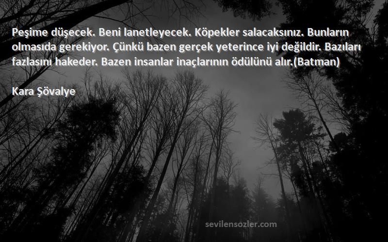 Kara Şövalye Sözleri 
Peşime düşecek. Beni lanetleyecek. Köpekler salacaksınız. Bunların olmasıda gerekiyor. Çünkü bazen gerçek yeterince iyi değildir. Bazıları fazlasını hakeder. Bazen insanlar inaçlarının ödülünü alır.(Batman)