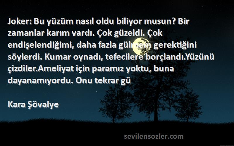 Kara Şövalye Sözleri 
Joker: Bu yüzüm nasıl oldu biliyor musun? Bir zamanlar karım vardı. Çok güzeldi. Çok endişelendiğimi, daha fazla gülmem gerektiğini söylerdi. Kumar oynadı, tefecilere borçlandı.Yüzünü çizdiler.Ameliyat için paramız yoktu, buna dayanamıyordu. Onu tekrar gü