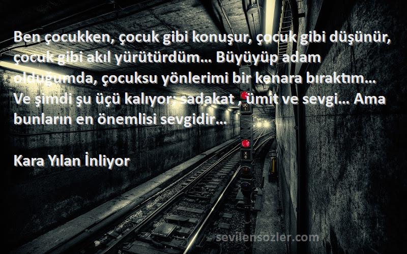 Kara Yılan İnliyor Sözleri 
Ben çocukken, çocuk gibi konuşur, çocuk gibi düşünür, çocuk gibi akıl yürütürdüm… Büyüyüp adam olduğumda, çocuksu yönlerimi bir kenara bıraktım… Ve şimdi şu üçü kalıyor; sadakat , ümit ve sevgi… Ama bunların en önemlisi sevgidir…