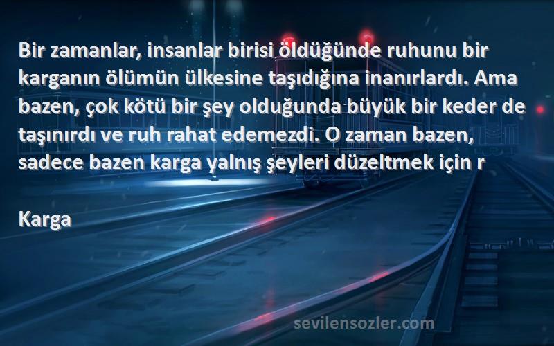 Karga Sözleri 
Bir zamanlar, insanlar birisi öldüğünde ruhunu bir karganın ölümün ülkesine taşıdığına inanırlardı. Ama bazen, çok kötü bir şey olduğunda büyük bir keder de taşınırdı ve ruh rahat edemezdi. O zaman bazen, sadece bazen karga yalnış şeyleri düzeltmek için r