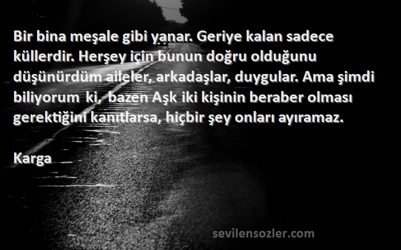 Karga Sözleri 
Bir bina meşale gibi yanar. Geriye kalan sadece küllerdir. Herşey için bunun doğru olduğunu düşünürdüm aileler, arkadaşlar, duygular. Ama şimdi biliyorum ki, bazen Aşk iki kişinin beraber olması gerektiğini kanıtlarsa, hiçbir şey onları ayıramaz.