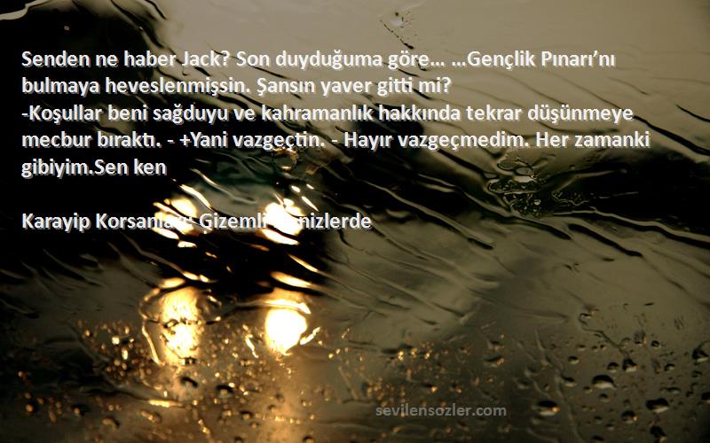 Karayip Korsanları: Gizemli Denizlerde Sözleri 
Senden ne haber Jack? Son duyduğuma göre… …Gençlik Pınarı’nı bulmaya heveslenmişsin. Şansın yaver gitti mi?
-Koşullar beni sağduyu ve kahramanlık hakkında tekrar düşünmeye mecbur bıraktı. - +Yani vazgeçtin. - Hayır vazgeçmedim. Her zamanki gibiyim.Sen ken