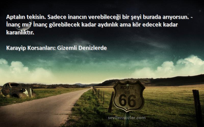 Karayip Korsanları: Gizemli Denizlerde Sözleri 
Aptalın tekisin. Sadece inancın verebileceği bir şeyi burada arıyorsun. -İnanç mı? İnanç görebilecek kadar aydınlık ama kör edecek kadar karanlıktır.