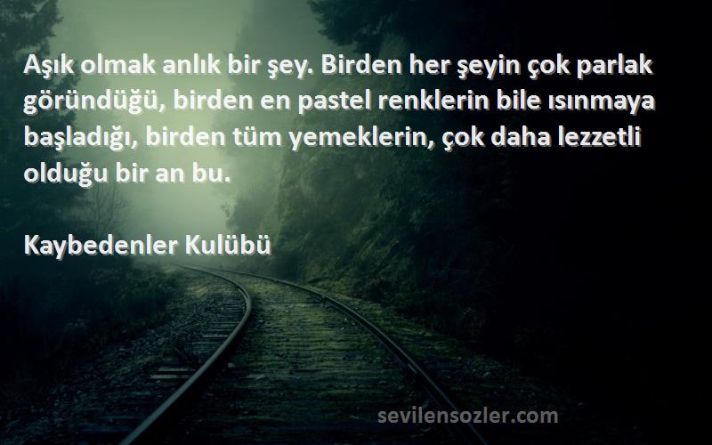 Kaybedenler Kulübü Sözleri 
Aşık olmak anlık bir şey. Birden her şeyin çok parlak göründüğü, birden en pastel renklerin bile ısınmaya başladığı, birden tüm yemeklerin, çok daha lezzetli olduğu bir an bu.