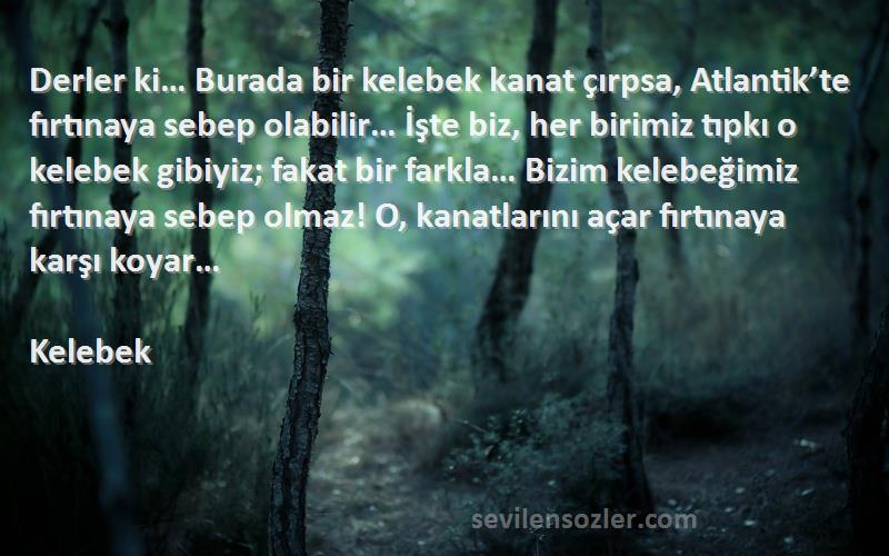 Kelebek Sözleri 
Derler ki… Burada bir kelebek kanat çırpsa, Atlantik’te fırtınaya sebep olabilir… İşte biz, her birimiz tıpkı o kelebek gibiyiz; fakat bir farkla… Bizim kelebeğimiz fırtınaya sebep olmaz! O, kanatlarını açar fırtınaya karşı koyar…