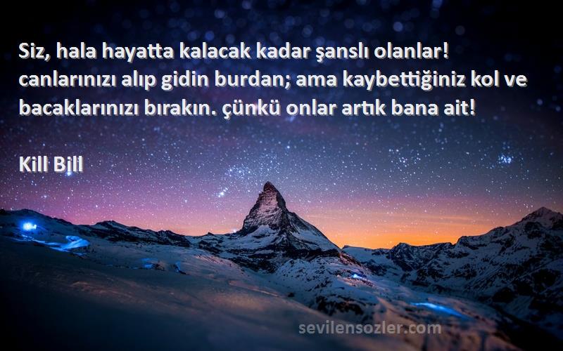 Kill Bill Sözleri 
Siz, hala hayatta kalacak kadar şanslı olanlar! canlarınızı alıp gidin burdan; ama kaybettiğiniz kol ve bacaklarınızı bırakın. çünkü onlar artık bana ait!