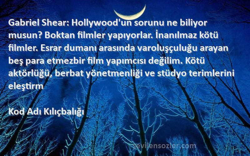 Kod Adı Kılıçbalığı Sözleri 
Gabriel Shear: Hollywood'un sorunu ne biliyor musun? Boktan filmler yapıyorlar. İnanılmaz kötü filmler. Esrar dumanı arasında varoluşçuluğu arayan beş para etmezbir film yapımcısı değilim. Kötü aktörlüğü, berbat yönetmenliği ve stüdyo terimlerini eleştirm