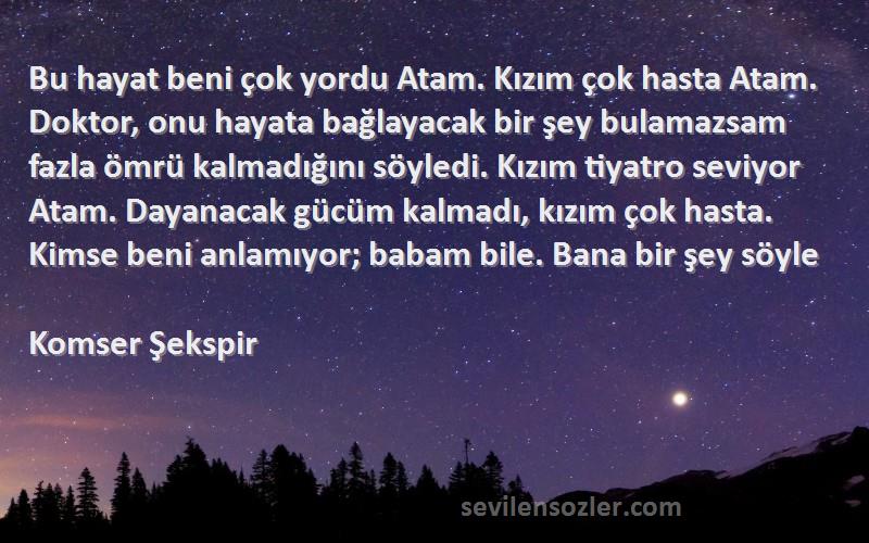 Komser Şekspir Sözleri 
Bu hayat beni çok yordu Atam. Kızım çok hasta Atam. Doktor, onu hayata bağlayacak bir şey bulamazsam fazla ömrü kalmadığını söyledi. Kızım tiyatro seviyor Atam. Dayanacak gücüm kalmadı, kızım çok hasta. Kimse beni anlamıyor; babam bile. Bana bir şey söyle