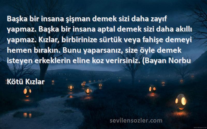 Kötü Kızlar Sözleri 
Başka bir insana şişman demek sizi daha zayıf yapmaz. Başka bir insana aptal demek sizi daha akıllı yapmaz. Kızlar, birbirinize sürtük veya fahişe demeyi hemen bırakın. Bunu yaparsanız, size öyle demek isteyen erkeklerin eline koz verirsiniz. (Bayan Norbu