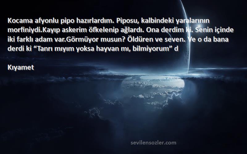 Kıyamet Sözleri 
Kocama afyonlu pipo hazırlardım. Piposu, kalbindeki yaralarının morfiniydi.Kayıp askerim öfkelenip ağlardı. Ona derdim ki. Senin içinde iki farklı adam var.Görmüyor musun? Öldüren ve seven. Ve o da bana derdi ki “Tanrı mıyım yoksa hayvan mı, bilmiyorum” d