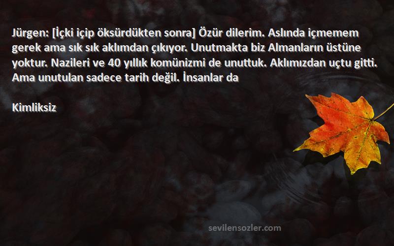 Kimliksiz Sözleri 
Jürgen: [İçki içip öksürdükten sonra] Özür dilerim. Aslında içmemem gerek ama sık sık aklımdan çıkıyor. Unutmakta biz Almanların üstüne yoktur. Nazileri ve 40 yıllık komünizmi de unuttuk. Aklımızdan uçtu gitti. Ama unutulan sadece tarih değil. İnsanlar da