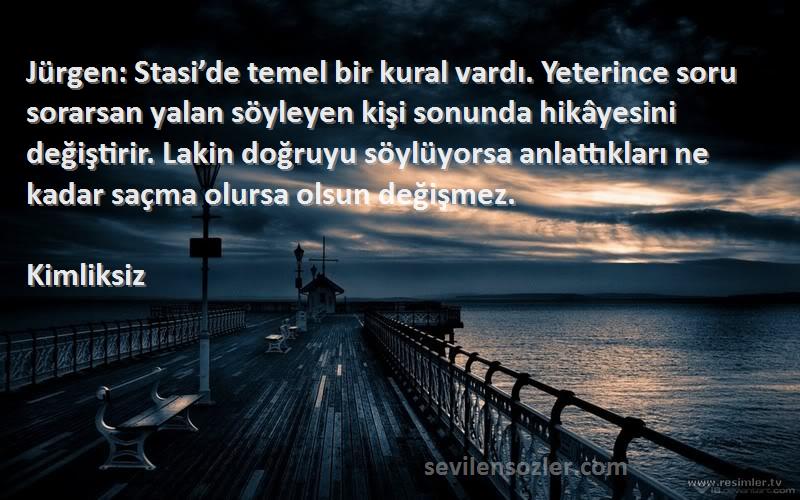 Kimliksiz Sözleri 
Jürgen: Stasi’de temel bir kural vardı. Yeterince soru sorarsan yalan söyleyen kişi sonunda hikâyesini değiştirir. Lakin doğruyu söylüyorsa anlattıkları ne kadar saçma olursa olsun değişmez.