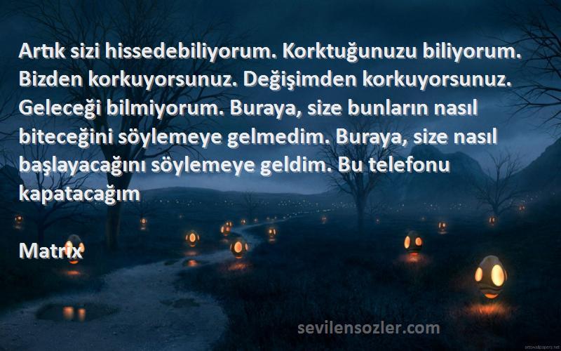 Matrix Sözleri 
Artık sizi hissedebiliyorum. Korktuğunuzu biliyorum. Bizden korkuyorsunuz. Değişimden korkuyorsunuz. Geleceği bilmiyorum. Buraya, size bunların nasıl biteceğini söylemeye gelmedim. Buraya, size nasıl başlayacağını söylemeye geldim. Bu telefonu kapatacağım