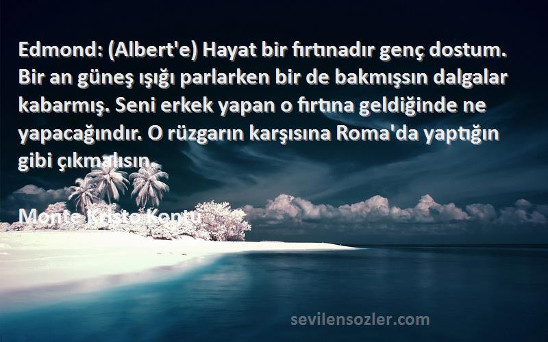 Monte Kristo Kontu Sözleri 
Edmond: (Albert'e) Hayat bir fırtınadır genç dostum. Bir an güneş ışığı parlarken bir de bakmışsın dalgalar kabarmış. Seni erkek yapan o fırtına geldiğinde ne yapacağındır. O rüzgarın karşısına Roma'da yaptığın gibi çıkmalısın.