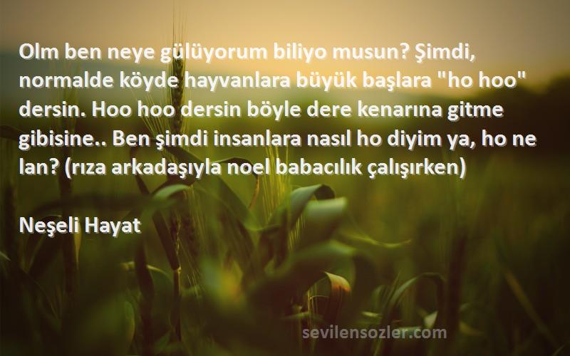 Neşeli Hayat Sözleri 
Olm ben neye gülüyorum biliyo musun? Şimdi, normalde köyde hayvanlara büyük başlara ho hoo dersin. Hoo hoo dersin böyle dere kenarına gitme gibisine.. Ben şimdi insanlara nasıl ho diyim ya, ho ne lan? (rıza arkadaşıyla noel babacılık çalışırken)