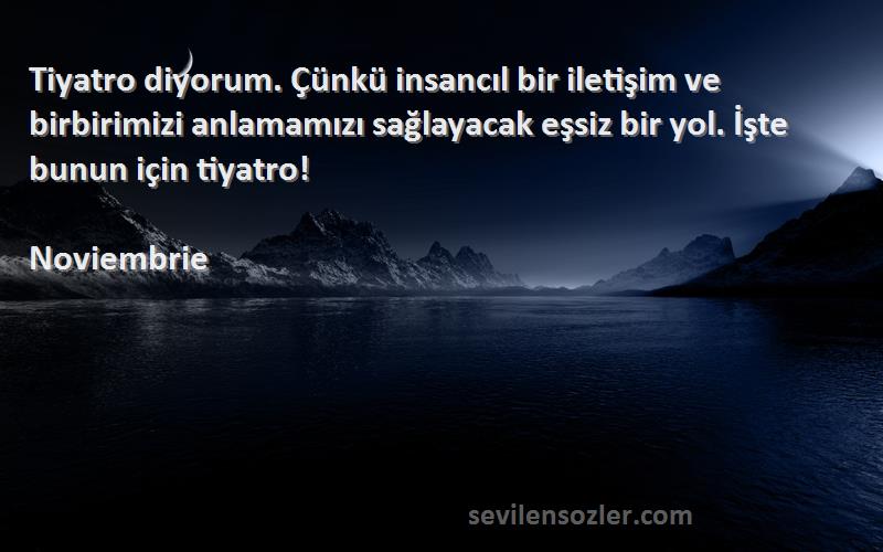 Noviembrie Sözleri 
Tiyatro diyorum. Çünkü insancıl bir iletişim ve birbirimizi anlamamızı sağlayacak eşsiz bir yol. İşte bunun için tiyatro!