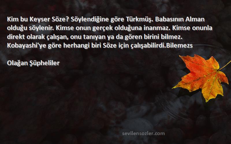 Olağan Şüpheliler Sözleri 
Kim bu Keyser Söze? Söylendiğine göre Türkmüş. Babasının Alman olduğu söylenir. Kimse onun gerçek olduğuna inanmaz. Kimse onunla direkt olarak çalışan, onu tanıyan ya da gören birini bilmez. Kobayashi'ye göre herhangi biri Söze için çalışabilirdi.Bilemezs