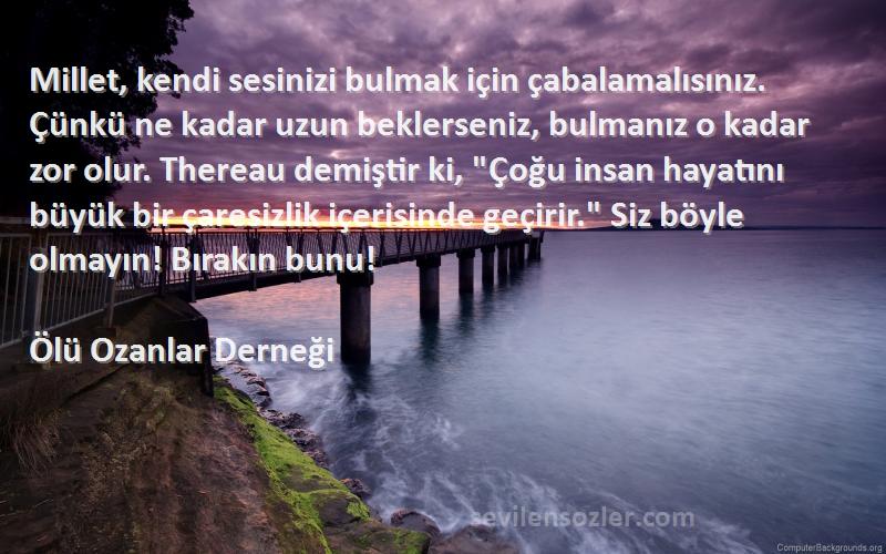 Ölü Ozanlar Derneği Sözleri 
Millet, kendi sesinizi bulmak için çabalamalısınız. Çünkü ne kadar uzun beklerseniz, bulmanız o kadar zor olur. Thereau demiştir ki, Çoğu insan hayatını büyük bir çaresizlik içerisinde geçirir. Siz böyle olmayın! Bırakın bunu!