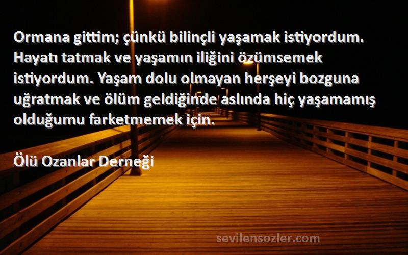 Ölü Ozanlar Derneği Sözleri 
Ormana gittim; çünkü bilinçli yaşamak istiyordum. Hayatı tatmak ve yaşamın iliğini özümsemek istiyordum. Yaşam dolu olmayan herşeyi bozguna uğratmak ve ölüm geldiğinde aslında hiç yaşamamış olduğumu farketmemek için.