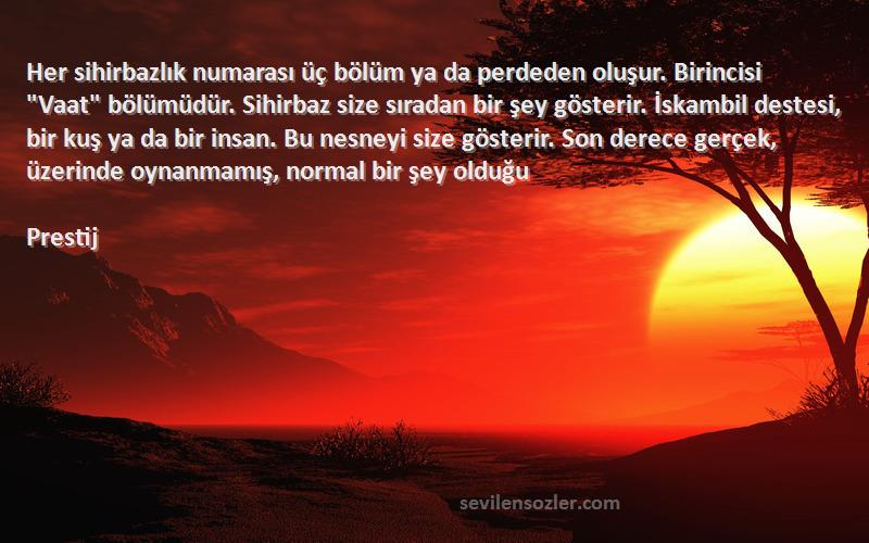 Prestij Sözleri 
Her sihirbazlık numarası üç bölüm ya da perdeden oluşur. Birincisi Vaat bölümüdür. Sihirbaz size sıradan bir şey gösterir. İskambil destesi, bir kuş ya da bir insan. Bu nesneyi size gösterir. Son derece gerçek, üzerinde oynanmamış, normal bir şey olduğu