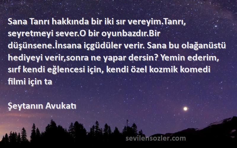 Şeytanın Avukatı Sözleri 
Sana Tanrı hakkında bir iki sır vereyim.Tanrı, seyretmeyi sever.O bir oyunbazdır.Bir düşünsene.İnsana içgüdüler verir. Sana bu olağanüstü hediyeyi verir,sonra ne yapar dersin? Yemin ederim, sırf kendi eğlencesi için, kendi özel kozmik komedi filmi için ta