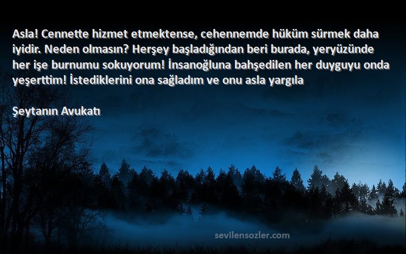 Şeytanın Avukatı Sözleri 
Asla! Cennette hizmet etmektense, cehennemde hüküm sürmek daha iyidir. Neden olmasın? Herşey başladığından beri burada, yeryüzünde her işe burnumu sokuyorum! İnsanoğluna bahşedilen her duyguyu onda yeşerttim! İstediklerini ona sağladım ve onu asla yargıla