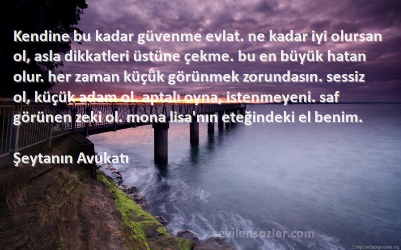 Şeytanın Avukatı Sözleri 
Kendine bu kadar güvenme evlat. ne kadar iyi olursan ol, asla dikkatleri üstüne çekme. bu en büyük hatan olur. her zaman küçük görünmek zorundasın. sessiz ol, küçük adam ol. aptalı oyna, istenmeyeni. saf görünen zeki ol. mona lisa'nın eteğindeki el benim.