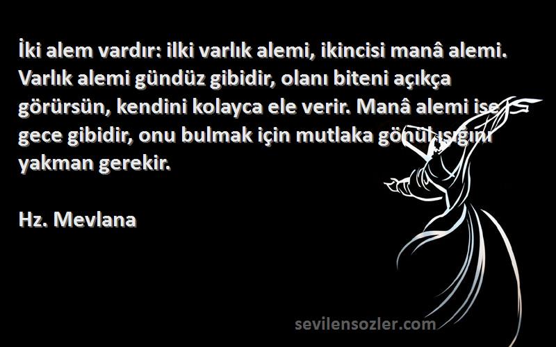 Hz. Mevlana Sözleri 
İki alem vardır: ilki varlık alemi, ikincisi manâ alemi. Varlık alemi gündüz gibidir, olanı biteni açıkça görürsün, kendini kolayca ele verir. Manâ alemi ise gece gibidir, onu bulmak için mutlaka gönül ışığını yakman gerekir.
