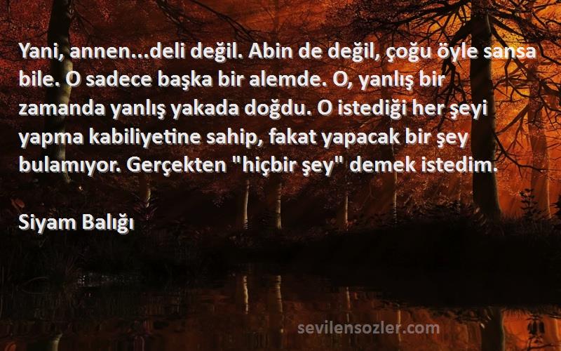 Siyam Balığı Sözleri 
Yani, annen...deli değil. Abin de değil, çoğu öyle sansa bile. O sadece başka bir alemde. O, yanlış bir zamanda yanlış yakada doğdu. O istediği her şeyi yapma kabiliyetine sahip, fakat yapacak bir şey bulamıyor. Gerçekten hiçbir şey demek istedim.