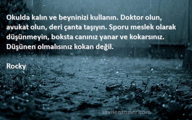 Rocky Sözleri 
Okulda kalın ve beyninizi kullanın. Doktor olun, avukat olun, deri çanta taşıyın. Sporu meslek olarak düşünmeyin, boksta canınız yanar ve kokarsınız. Düşünen olmalısınız kokan değil.