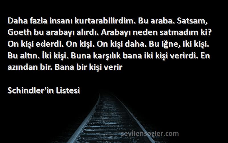 Schindler'in Listesi Sözleri 
Daha fazla insanı kurtarabilirdim. Bu araba. Satsam, Goeth bu arabayı alırdı. Arabayı neden satmadım ki? On kişi ederdi. On kişi. On kişi daha. Bu iğne, iki kişi. Bu altın. İki kişi. Buna karşılık bana iki kişi verirdi. En azından bir. Bana bir kişi verir