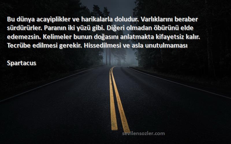 Spartacus Sözleri 
Bu dünya acayiplikler ve harikalarla doludur. Varlıklarını beraber sürdürürler. Paranın iki yüzü gibi. Diğeri olmadan öbürünü elde edemezsin. Kelimeler bunun doğasını anlatmakta kifayetsiz kalır. Tecrübe edilmesi gerekir. Hissedilmesi ve asla unutulmaması