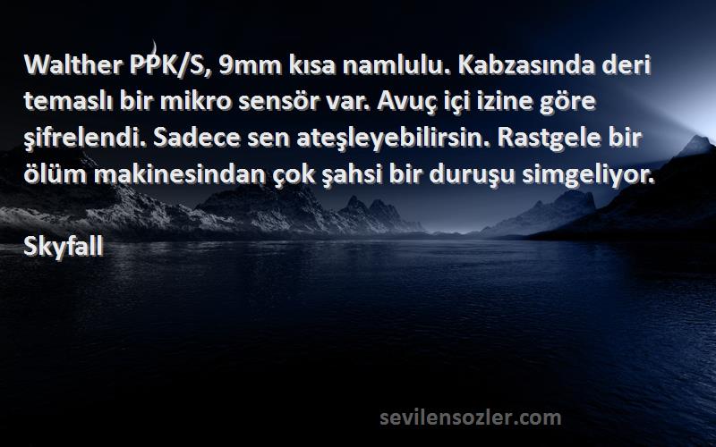 Skyfall Sözleri 
Walther PPK/S, 9mm kısa namlulu. Kabzasında deri temaslı bir mikro sensör var. Avuç içi izine göre şifrelendi. Sadece sen ateşleyebilirsin. Rastgele bir ölüm makinesindan çok şahsi bir duruşu simgeliyor.