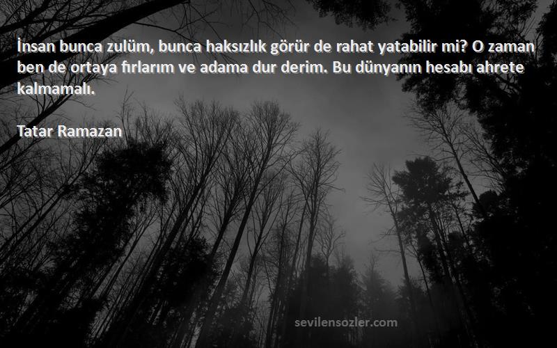 Tatar Ramazan Sözleri 
İnsan bunca zulüm, bunca haksızlık görür de rahat yatabilir mi? O zaman ben de ortaya fırlarım ve adama dur derim. Bu dünyanın hesabı ahrete kalmamalı.