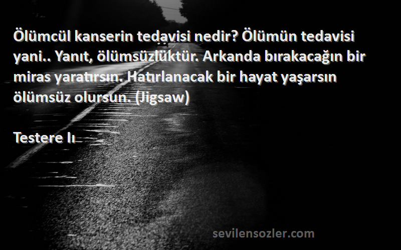 Testere Iı Sözleri 
Ölümcül kanserin tedavisi nedir? Ölümün tedavisi yani.. Yanıt, ölümsüzlüktür. Arkanda bırakacağın bir miras yaratırsın. Hatırlanacak bir hayat yaşarsın ölümsüz olursun. (Jigsaw)