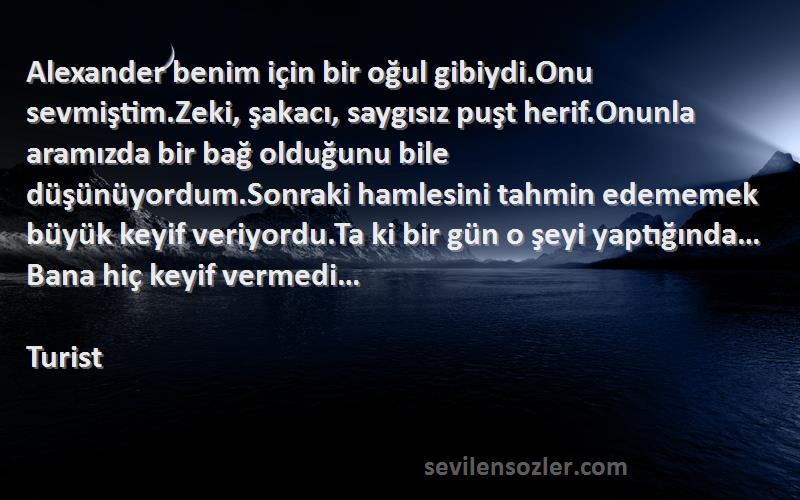 Turist Sözleri 
Alexander benim için bir oğul gibiydi.Onu sevmiştim.Zeki, şakacı, saygısız puşt herif.Onunla aramızda bir bağ olduğunu bile düşünüyordum.Sonraki hamlesini tahmin edememek büyük keyif veriyordu.Ta ki bir gün o şeyi yaptığında…Bana hiç keyif vermedi…