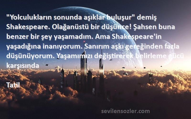 Tatil Sözleri 
Yolculukların sonunda aşıklar buluşur demiş Shakespeare. Olağanüstü bir düşünce! Şahsen buna benzer bir şey yaşamadım. Ama Shakespeare'in yaşadığına inanıyorum. Sanırım aşkı gereğinden fazla düşünüyorum. Yaşamımızı değiştirerek belirleme gücü karşısında