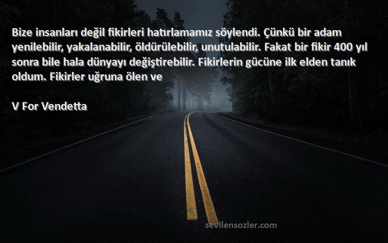 V For Vendetta Sözleri 
Bize insanları değil fikirleri hatırlamamız söylendi. Çünkü bir adam yenilebilir, yakalanabilir, öldürülebilir, unutulabilir. Fakat bir fikir 400 yıl sonra bile hala dünyayı değiştirebilir. Fikirlerin gücüne ilk elden tanık oldum. Fikirler uğruna ölen ve 