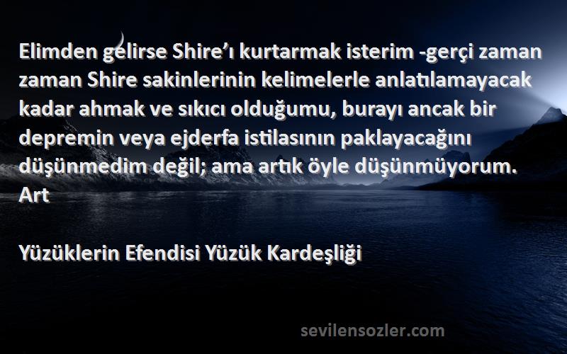 Yüzüklerin Efendisi Yüzük Kardeşliği Sözleri 
Elimden gelirse Shire’ı kurtarmak isterim -gerçi zaman zaman Shire sakinlerinin kelimelerle anlatılamayacak kadar ahmak ve sıkıcı olduğumu, burayı ancak bir depremin veya ejderfa istilasının paklayacağını düşünmedim değil; ama artık öyle düşünmüyorum. Art