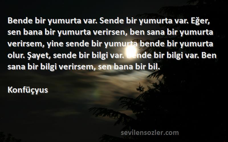 Konfüçyus Sözleri 
Bende bir yumurta var. Sende bir yumurta var. Eğer, sen bana bir yumurta verirsen, ben sana bir yumurta verirsem, yine sende bir yumurta bende bir yumurta olur. Şayet, sende bir bilgi var. Bende bir bilgi var. Ben sana bir bilgi verirsem, sen bana bir bil.