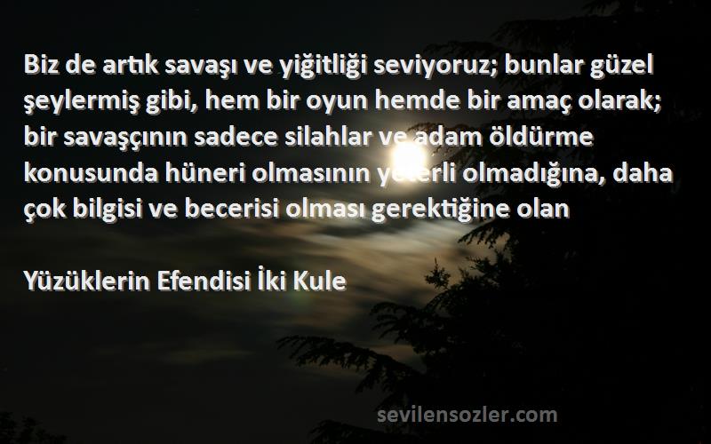 Yüzüklerin Efendisi İki Kule Sözleri 
Biz de artık savaşı ve yiğitliği seviyoruz; bunlar güzel şeylermiş gibi, hem bir oyun hemde bir amaç olarak; bir savaşçının sadece silahlar ve adam öldürme konusunda hüneri olmasının yeterli olmadığına, daha çok bilgisi ve becerisi olması gerektiğine olan